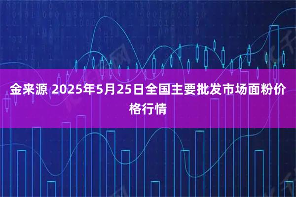 金来源 2025年5月25日全国主要批发市场面粉价格行情
