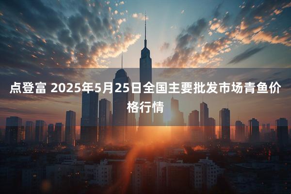 点登富 2025年5月25日全国主要批发市场青鱼价格行情