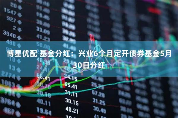 博星优配 基金分红：兴业6个月定开债券基金5月30日分红