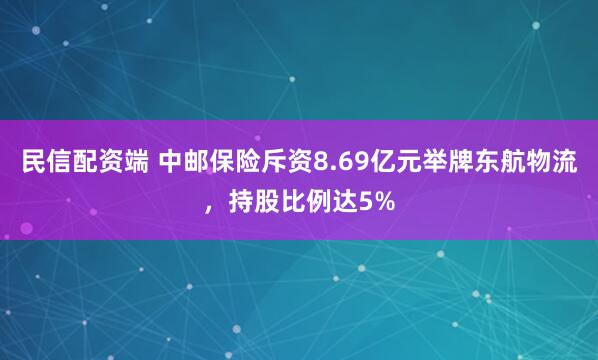 民信配资端 中邮保险斥资8.69亿元举牌东航物流，持股比例达5%