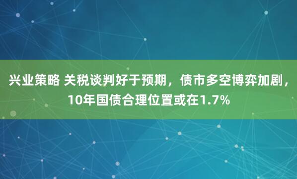 兴业策略 关税谈判好于预期，债市多空博弈加剧，10年国债合理位置或在1.7%