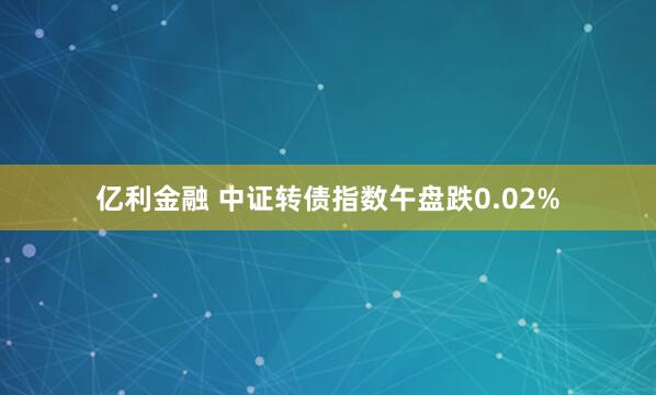 亿利金融 中证转债指数午盘跌0.02%