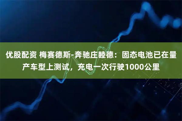 优股配资 梅赛德斯-奔驰庄睦德：固态电池已在量产车型上测试，充电一次行驶1000公里