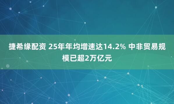 捷希缘配资 25年年均增速达14.2% 中非贸易规模已超2万亿元