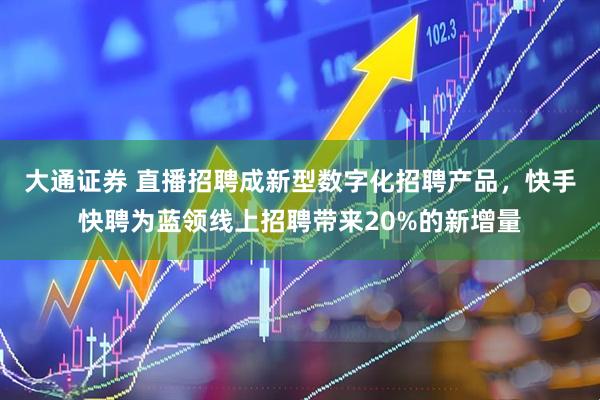 大通证券 直播招聘成新型数字化招聘产品，快手快聘为蓝领线上招聘带来20%的新增量