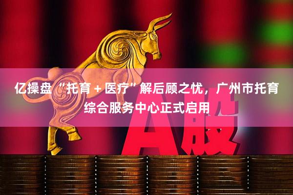 亿操盘 “托育＋医疗”解后顾之忧，广州市托育综合服务中心正式启用