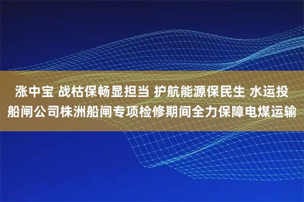 涨中宝 战枯保畅显担当 护航能源保民生 水运投船闸公司株洲船闸专项检修期间全力保障电煤运输