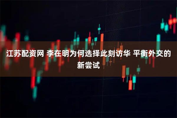 江苏配资网 李在明为何选择此刻访华 平衡外交的新尝试