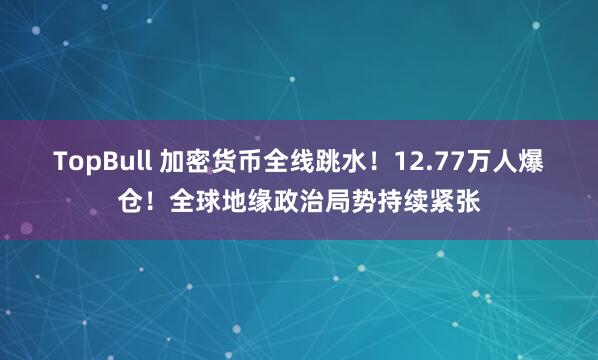 TopBull 加密货币全线跳水！12.77万人爆仓！全球地缘政治局势持续紧张