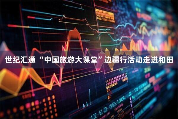 世纪汇通 “中国旅游大课堂”边疆行活动走进和田