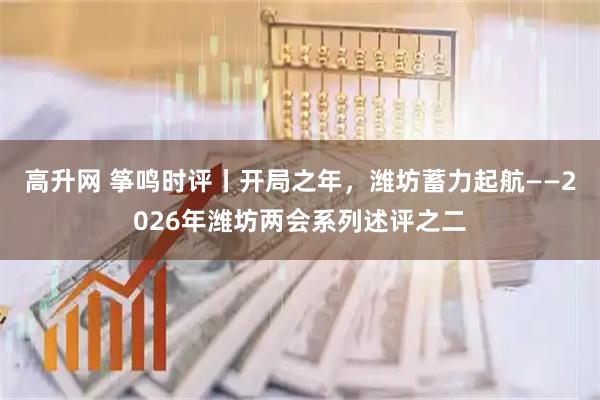 高升网 筝鸣时评丨开局之年，潍坊蓄力起航——2026年潍坊两会系列述评之二