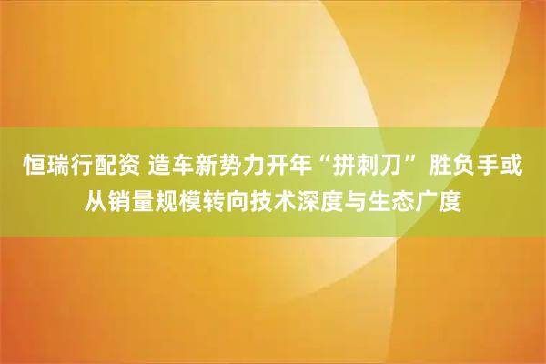 恒瑞行配资 造车新势力开年“拼刺刀” 胜负手或从销量规模转向技术深度与生态广度