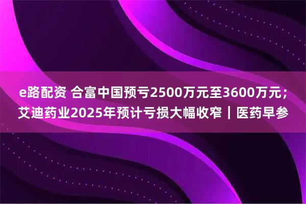 e路配资 合富中国预亏2500万元至3600万元;艾迪药业2025年预计亏损大幅收窄|医药早参