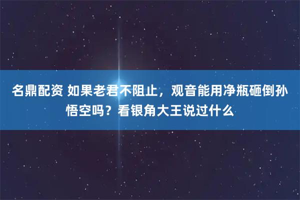 名鼎配资 如果老君不阻止,观音能用净瓶砸倒孙悟空吗?看银角大王说过什么