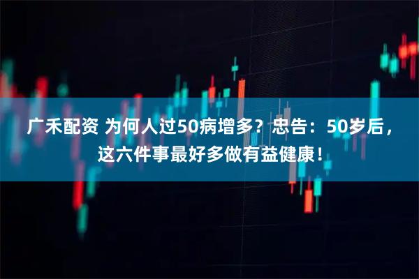 广禾配资 为何人过50病增多?忠告:50岁后,这六件事最好多做有益健康!