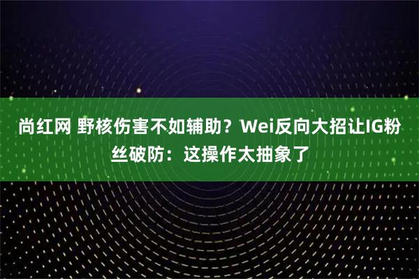 尚红网 野核伤害不如辅助？Wei反向大招让IG粉丝破防：这操作太抽象了