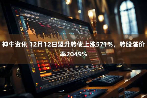 神牛资讯 12月12日盟升转债上涨571%，转股溢价率2049%