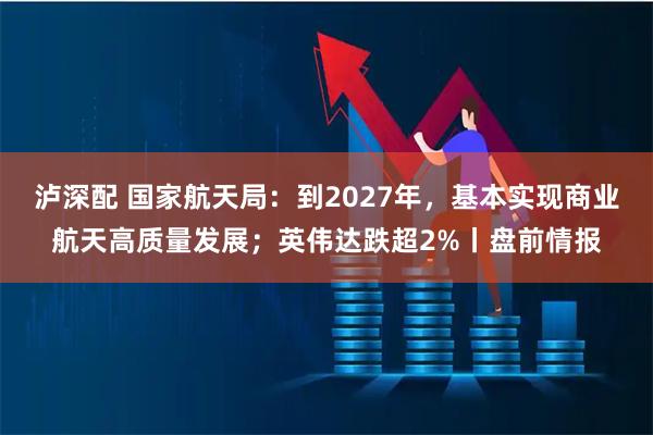泸深配 国家航天局：到2027年，基本实现商业航天高质量发展；英伟达跌超2%丨盘前情报