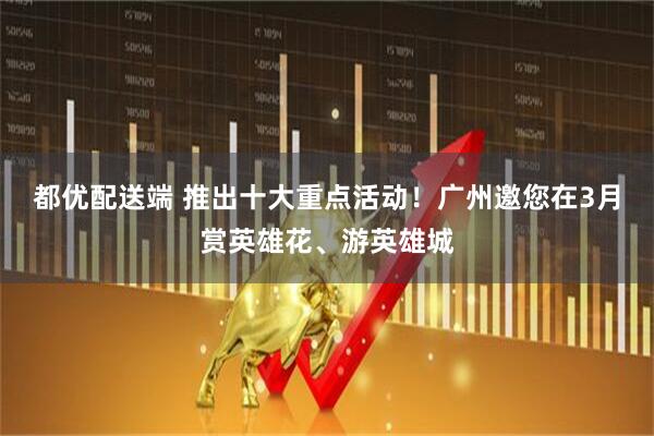 都优配送端 推出十大重点活动!广州邀您在3月赏英雄花、游英雄城