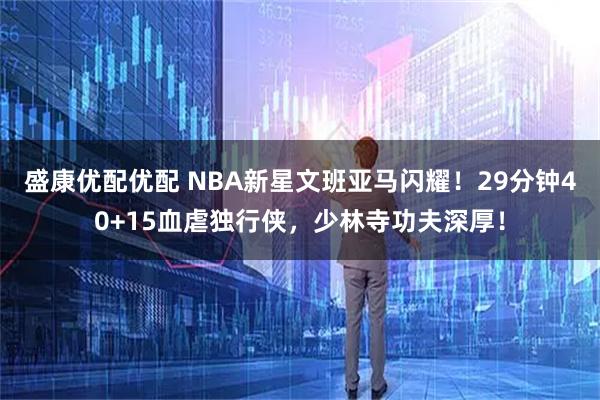 盛康优配优配 NBA新星文班亚马闪耀!29分钟40+15血虐独行侠,少林寺功夫深厚!