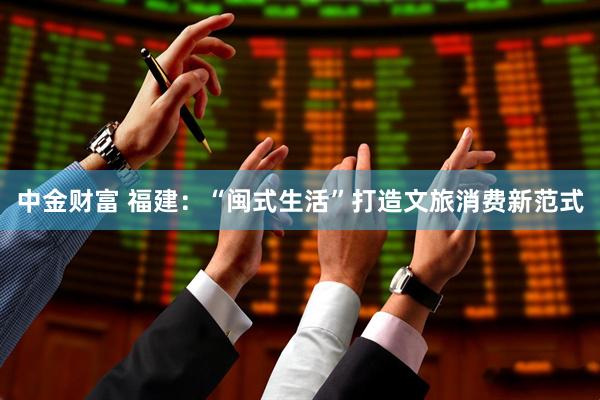 中金财富 福建：“闽式生活”打造文旅消费新范式