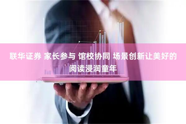 联华证券 家长参与 馆校协同 场景创新让美好的阅读浸润童年